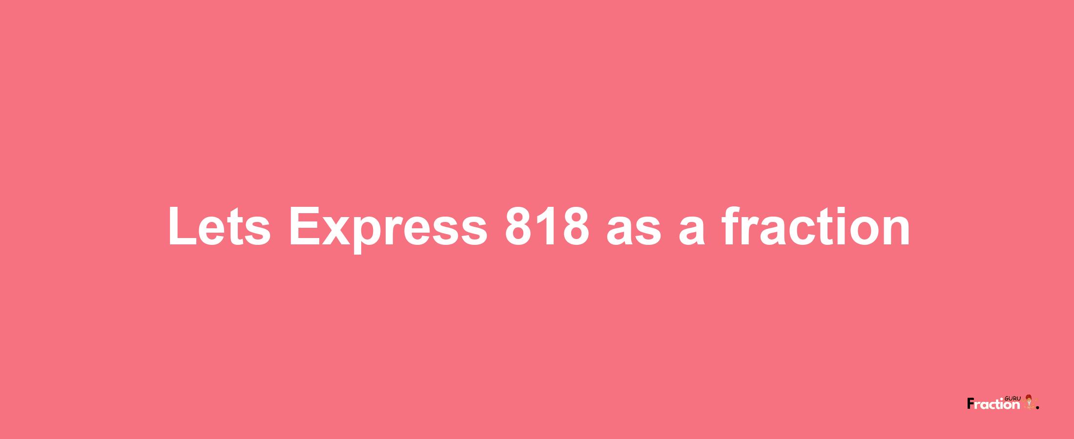 Lets Express 818 as afraction